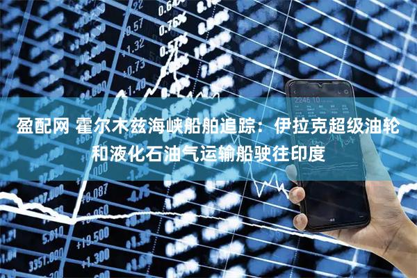 盈配网 霍尔木兹海峡船舶追踪：伊拉克超级油轮和液化石油气运输船驶往印度