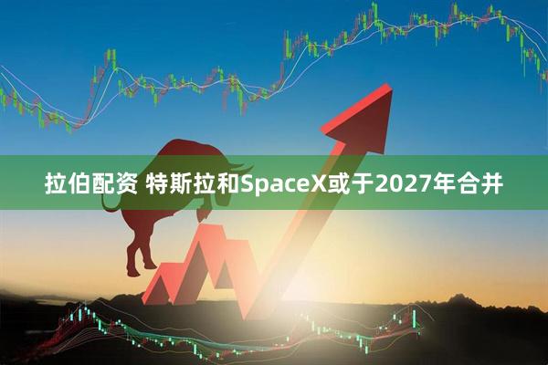 拉伯配资 特斯拉和SpaceX或于2027年合并