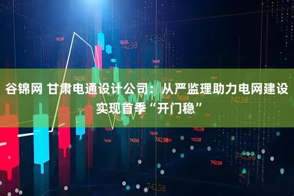 谷锦网 甘肃电通设计公司：从严监理助力电网建设 实现首季“开门稳”