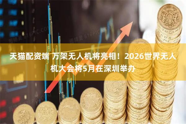 天猫配资端 万架无人机将亮相！2026世界无人机大会将5月在深圳举办