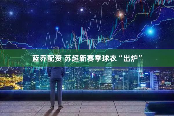 蓝乔配资 苏超新赛季球衣“出炉”