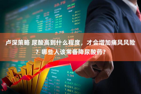 卢深策略 尿酸高到什么程度，才会增加痛风风险？哪些人该常备降尿酸药？