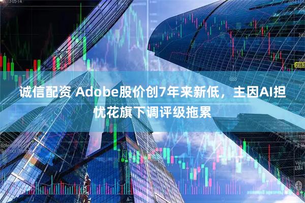 诚信配资 Adobe股价创7年来新低，主因AI担忧花旗下调评级拖累