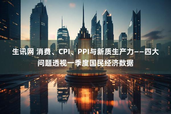 生讯网 消费、CPI、PPI与新质生产力——四大问题透视一季度国民经济数据