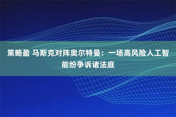 策略盈 马斯克对阵奥尔特曼：一场高风险人工智能纷争诉诸法庭