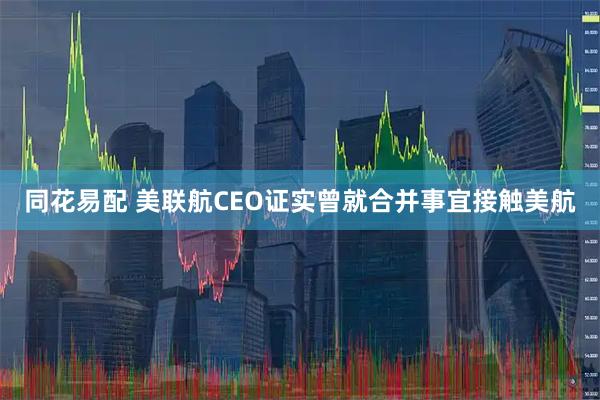 同花易配 美联航CEO证实曾就合并事宜接触美航