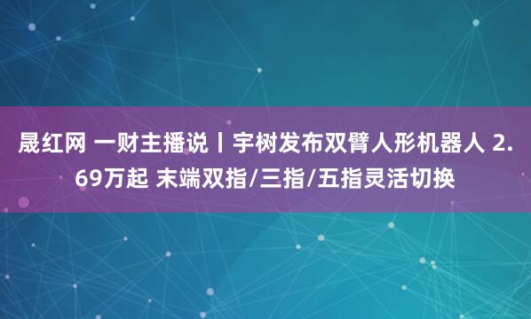 晟红网 一财主播说丨宇树发布双臂人形机器人 2.69万起 末端双指/三指/五指灵活切换