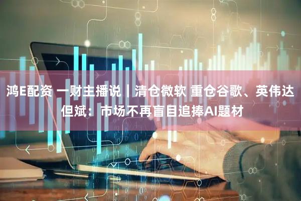 鸿E配资 一财主播说｜清仓微软 重仓谷歌、英伟达 但斌：市场不再盲目追捧AI题材