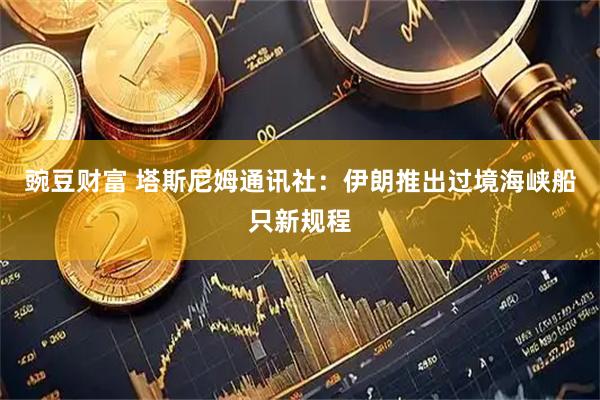 豌豆财富 塔斯尼姆通讯社：伊朗推出过境海峡船只新规程